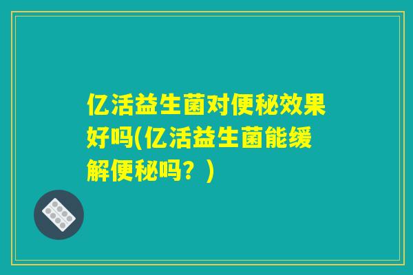 亿活益生菌对效果好吗(亿活益生菌能缓解吗?) 亿活益生菌对效果好吗(亿活益生菌能缓解吗?)