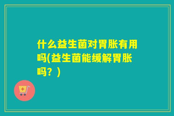 什么益生菌对胃胀有用吗(益生菌能缓解胃胀吗？)