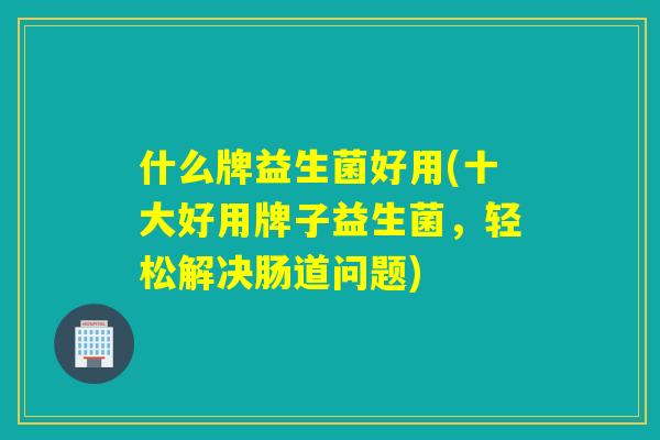 什么牌益生菌好用(十大好用牌子益生菌，轻松解决肠道问题)