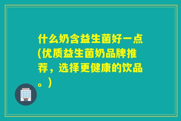 什么奶含益生菌好一点(优质益生菌奶品牌推荐，选择更健康的饮品。)