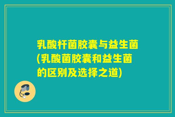 乳酸杆菌胶囊与益生菌(乳酸菌胶囊和益生菌的区别及选择之道)