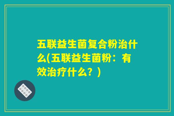 五联益生菌复合粉什么(五联益生菌粉:有效什么?) 五联益生菌复合粉什么(五联益生菌粉:有效什么?)