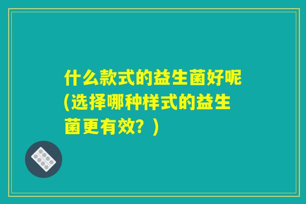 什么款式的益生菌好呢(选择哪种样式的益生菌更有效?) 什么款式的益生菌好呢(选择哪种样式的益生菌更有效?)