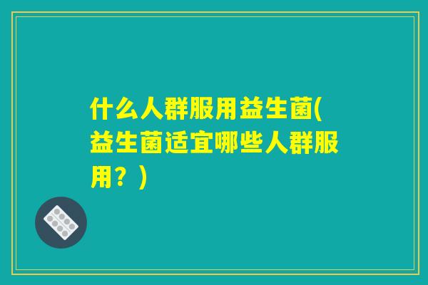 什么人群服用益生菌(益生菌适宜哪些人群服用?) 什么人群服用益生菌(益生菌适宜哪些人群服用?)