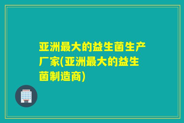 亚洲最大的益生菌生产厂家(亚洲最大的益生菌制造商)