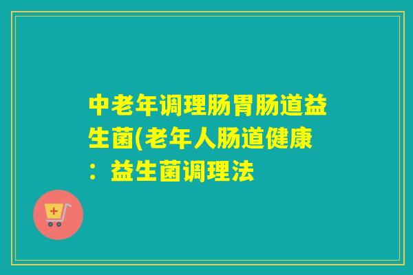 中老年调理肠胃肠道益生菌(老年人肠道健康：益生菌调理法