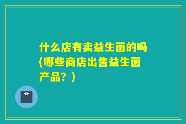 什么店有卖益生菌的吗(哪些商店出售益生菌产品？)