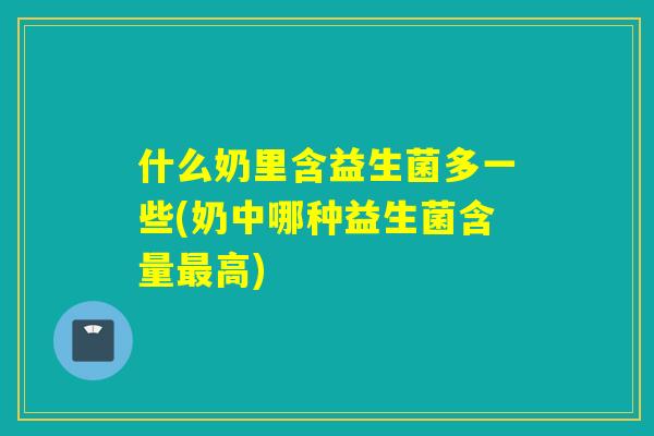 什么奶里含益生菌多一些(奶中哪种益生菌含量最高)