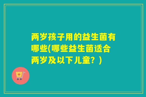 两岁孩子用的益生菌有哪些(哪些益生菌适合两岁及以下儿童？)