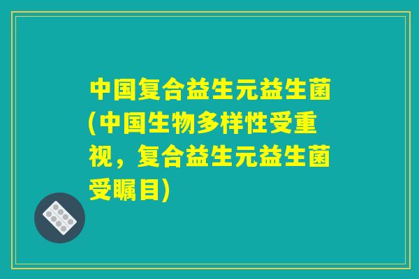 中国复合益生元益生菌(中国生物多样性受重视，复合益生元益生菌受瞩目)