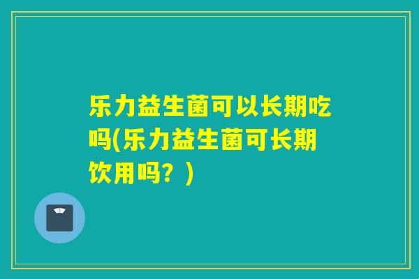 乐力益生菌可以长期吃吗(乐力益生菌可长期饮用吗？)