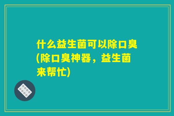 什么益生菌可以除口臭(除口臭神器，益生菌来帮忙)