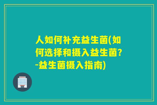 人如何补充益生菌(如何选择和摄入益生菌？-益生菌摄入指南)