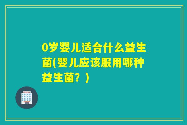 0岁婴儿适合什么益生菌(婴儿应该服用哪种益生菌？)