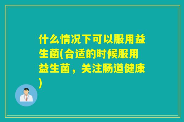 什么情况下可以服用益生菌(合适的时候服用益生菌，关注肠道健康)