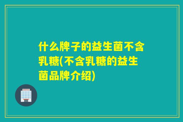 什么牌子的益生菌不含乳糖(不含乳糖的益生菌品牌介绍)