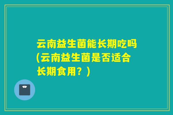 云南益生菌能长期吃吗(云南益生菌是否适合长期食用？)