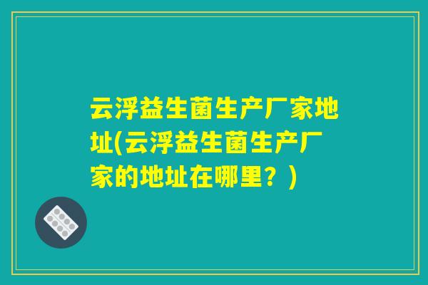 云浮益生菌生产厂家地址(云浮益生菌生产厂家的地址在哪里？)
