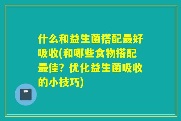 什么和益生菌搭配最好吸收(和哪些食物搭配最佳？优化益生菌吸收的小技巧)