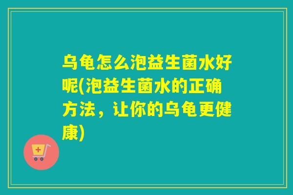 乌龟怎么泡益生菌水好呢(泡益生菌水的正确方法，让你的乌龟更健康)