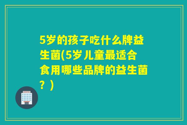 5岁的孩子吃什么牌益生菌(5岁儿童最适合食用哪些品牌的益生菌？)