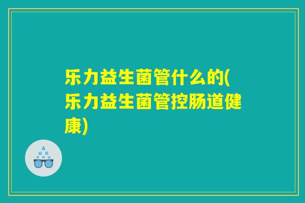 乐力益生菌管什么的(乐力益生菌管控肠道健康)