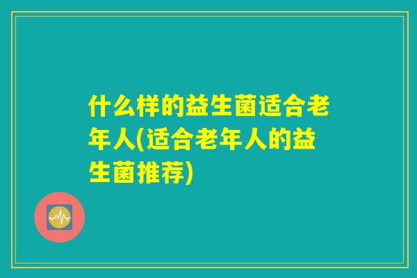 什么样的益生菌适合老年人(适合老年人的益生菌推荐)