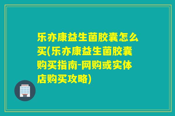 乐亦康益生菌胶囊怎么买(乐亦康益生菌胶囊购买指南-网购或实体店购买攻略)