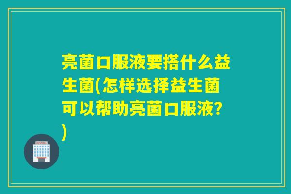亮菌口服液要搭什么益生菌(怎样选择益生菌可以帮助亮菌口服液？)