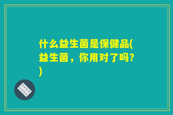 什么益生菌是保健品(益生菌，你用对了吗？)