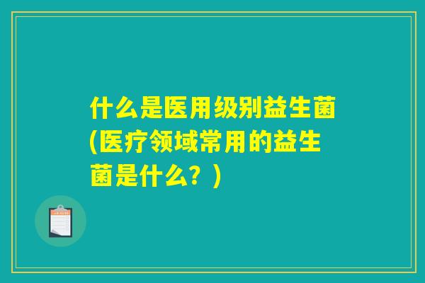 什么是医用级别益生菌(医疗领域常用的益生菌是什么？)