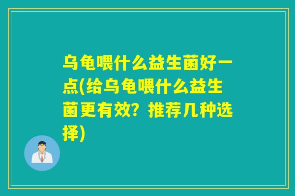 乌龟喂什么益生菌好一点(给乌龟喂什么益生菌更有效？推荐几种选择)