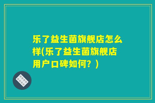 乐了益生菌旗舰店怎么样(乐了益生菌旗舰店用户口碑如何？)
