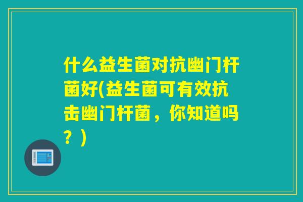 什么益生菌对抗幽门杆菌好(益生菌可有效抗击幽门杆菌，你知道吗？)