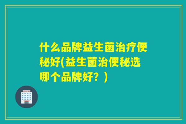 什么品牌益生菌治疗便秘好(益生菌治便秘选哪个品牌好？)