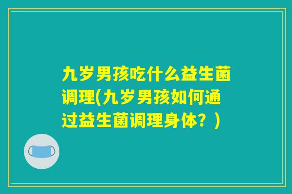 九岁男孩吃什么益生菌调理(九岁男孩如何通过益生菌调理身体?) 九岁男孩吃什么益生菌调理(九岁男孩如何通过益生菌调理身体?)