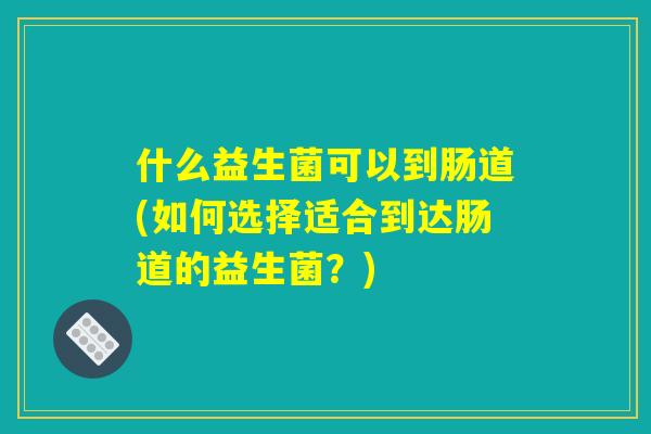 什么益生菌可以到肠道(如何选择适合到达肠道的益生菌？)