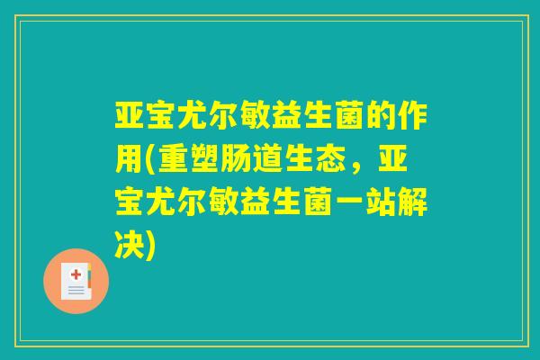 亚宝尤尔敏益生菌的作用(重塑肠道生态，亚宝尤尔敏益生菌一站解决)