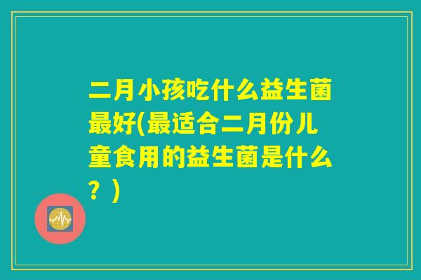 二月小孩吃什么益生菌最好(最适合二月份儿童食用的益生菌是什么？)