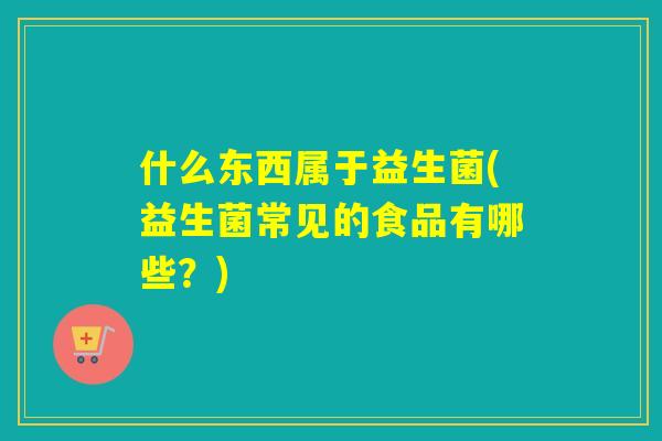 什么东西属于益生菌(益生菌常见的食品有哪些？)