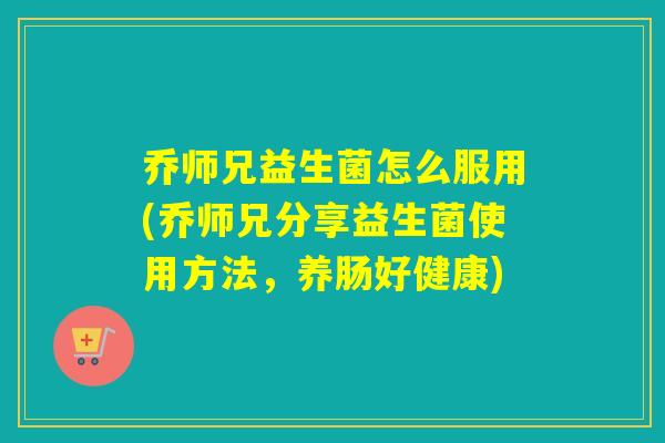 乔师兄益生菌怎么服用(乔师兄分享益生菌使用方法，养肠好健康)