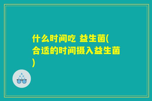 什么时间吃 益生菌(合适的时间摄入益生菌)