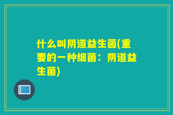 什么叫阴道益生菌(重要的一种细菌：阴道益生菌)