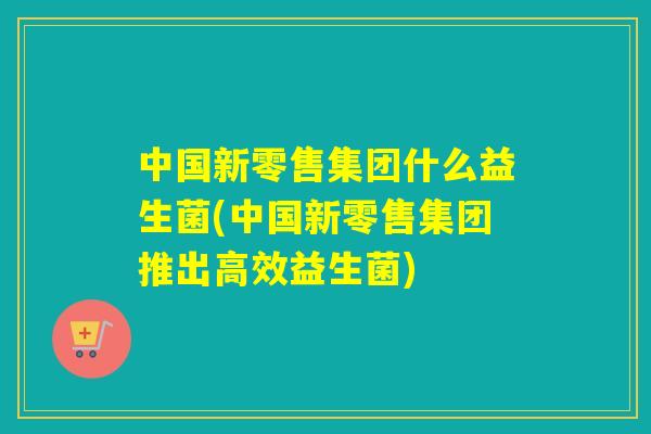 中国新零售集团什么益生菌(中国新零售集团推出高效益生菌)