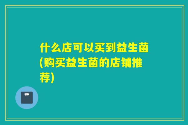 什么店可以买到益生菌(购买益生菌的店铺推荐)