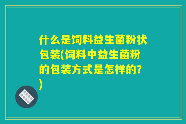什么是饲料益生菌粉状包装(饲料中益生菌粉的包装方式是怎样的？)