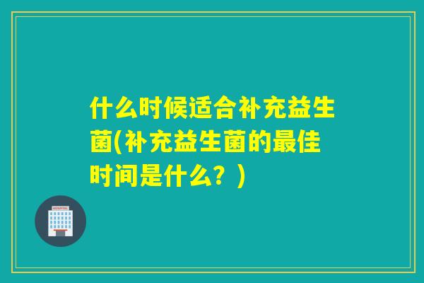 什么时候适合补充益生菌(补充益生菌的最佳时间是什么？)