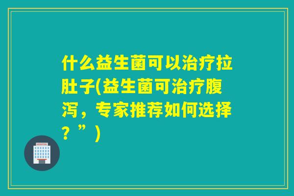 什么益生菌可以治疗拉肚子(益生菌可治疗腹泻，专家推荐如何选择？”)