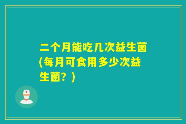 二个月能吃几次益生菌(每月可食用多少次益生菌？)