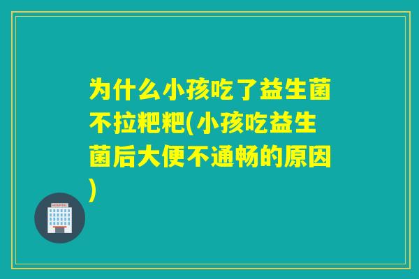 为什么小孩吃了益生菌不拉粑粑(小孩吃益生菌后大便不通畅的原因)